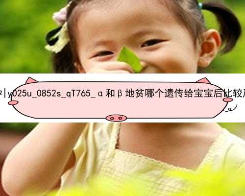 广州南方医院有代孕|y025u_0852s_qT765_α和β地贫哪个遗传给宝宝后比较严重？_0u